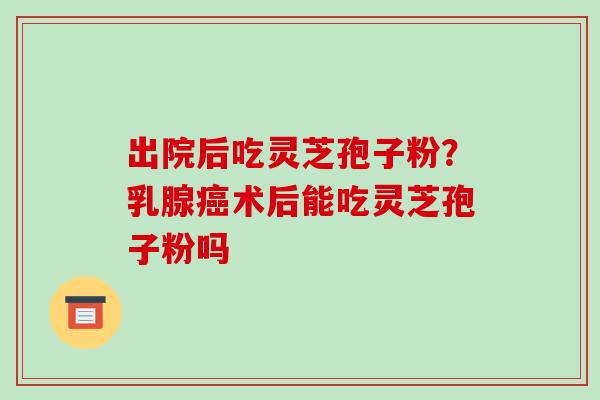 出院后吃灵芝孢子粉？乳腺癌术后能吃灵芝孢子粉吗