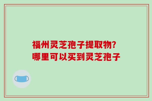 福州灵芝孢子提取物?哪里可以买到灵芝孢子