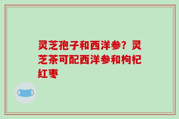 灵芝孢子和西洋参？灵芝茶可配西洋参和枸杞红枣