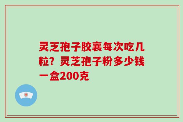 灵芝孢子胶襄每次吃几粒?灵芝孢子粉多少钱一盒200克