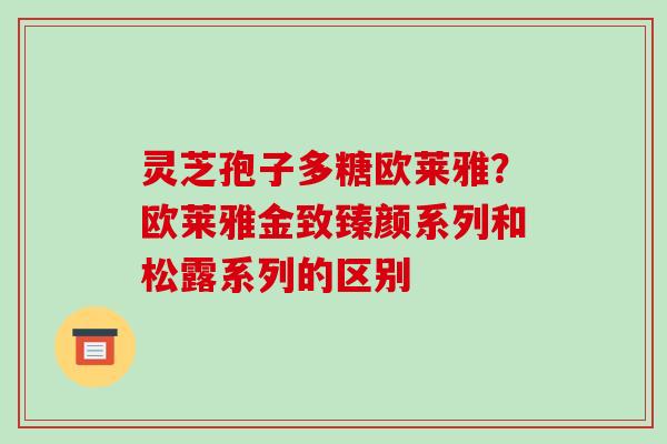 灵芝孢子多糖欧莱雅?欧莱雅金致臻颜系列和松露系列的区别