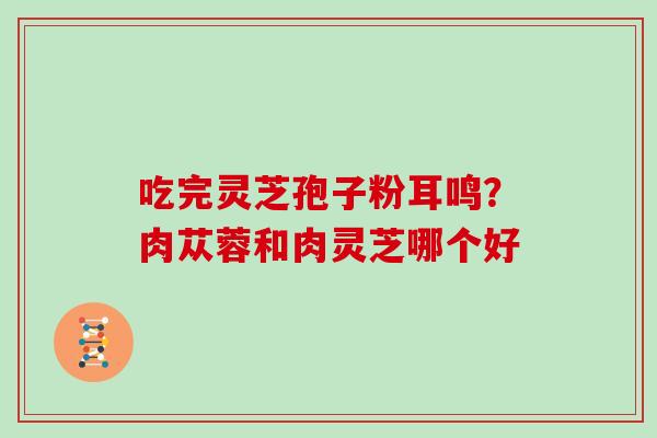 吃完灵芝孢子粉耳鸣?肉苁蓉和肉灵芝哪个好