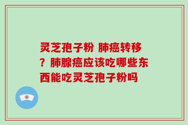 灵芝孢子粉 肺癌转移？肺腺癌应该吃哪些东西能吃灵芝孢子粉吗