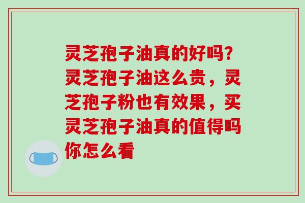 灵芝孢子油真的好吗？灵芝孢子油这么贵，灵芝孢子粉也有效果，买灵芝孢子油真的值得吗你怎么看