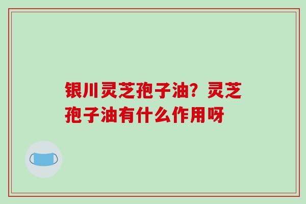 银川灵芝孢子油？灵芝孢子油有什么作用呀