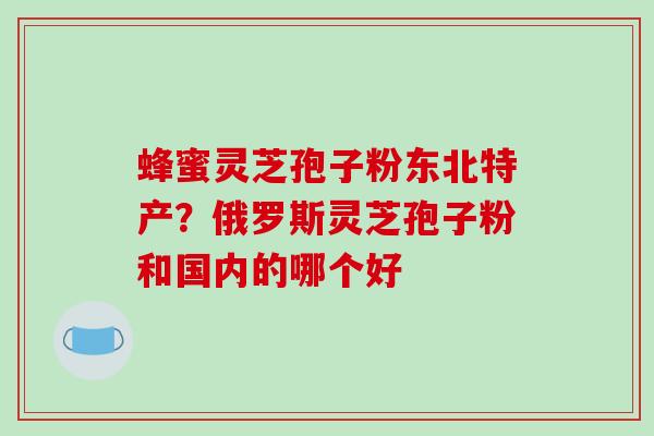 蜂蜜灵芝孢子粉东北特产？俄罗斯灵芝孢子粉和国内的哪个好