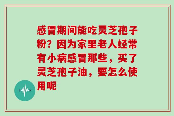 感冒期间能吃灵芝孢子粉?因为家里老人经常有小病感冒那些,买了灵芝孢子油,要怎么使用呢