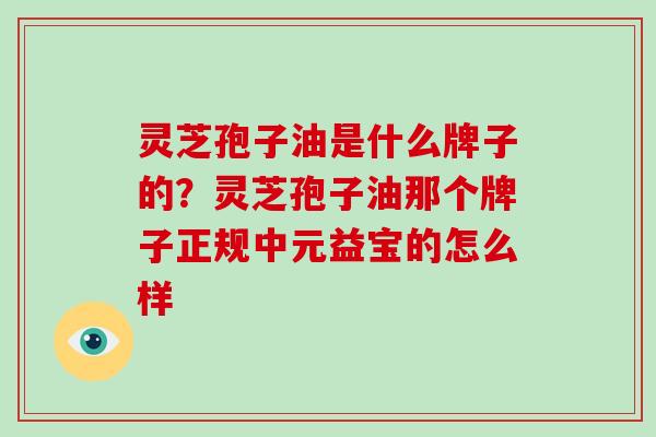 灵芝孢子油是什么牌子的?灵芝孢子油那个牌子正规中元益宝的怎么样