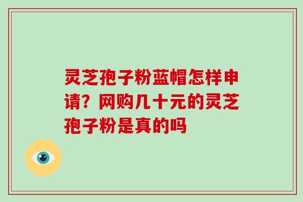 灵芝孢子粉蓝帽怎样申请?网购几十元的灵芝孢子粉是真的吗