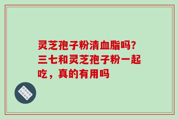 灵芝孢子粉清血脂吗?三七和灵芝孢子粉一起吃,真的有用吗