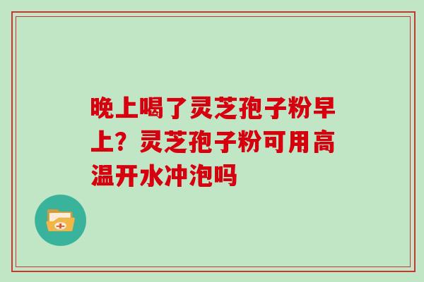 晚上喝了灵芝孢子粉早上？灵芝孢子粉可用高温开水冲泡吗