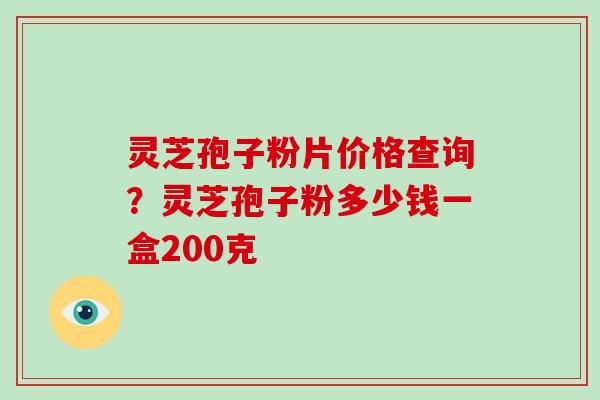 灵芝孢子粉片价格查询？灵芝孢子粉多少钱一盒200克