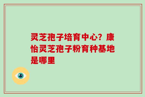灵芝孢子培育中心?康怡灵芝孢子粉育种基地是哪里