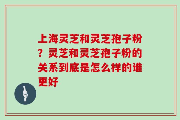 上海灵芝和灵芝孢子粉?灵芝和灵芝孢子粉的关系到底是怎么样的谁更好