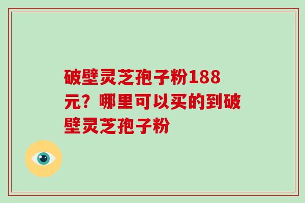 破壁灵芝孢子粉188元?哪里可以买的到破壁灵芝孢子粉