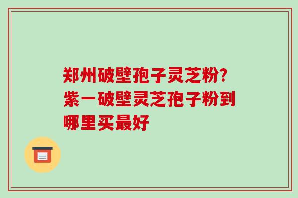 郑州破壁孢子灵芝粉?紫一破壁灵芝孢子粉到哪里买最好