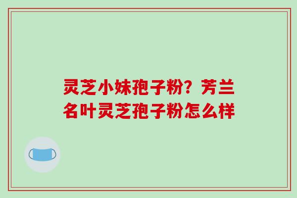 灵芝小妹孢子粉？芳兰名叶灵芝孢子粉怎么样