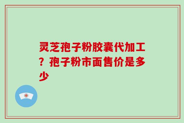 灵芝孢子粉胶囊代加工?孢子粉市面售价是多少