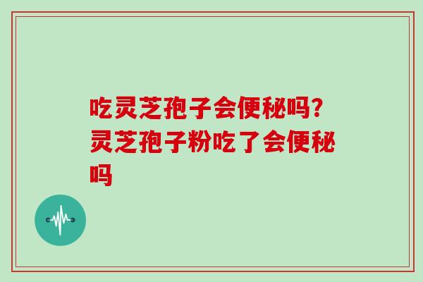 吃灵芝孢子会便秘吗?灵芝孢子粉吃了会便秘吗