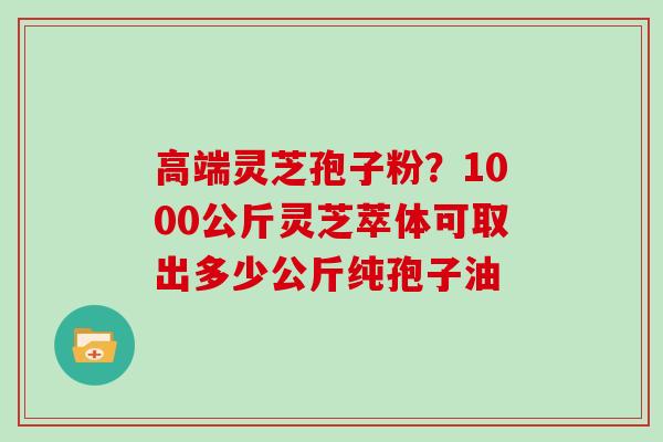 高端灵芝孢子粉?1000公斤灵芝萃体可取出多少公斤纯孢子油