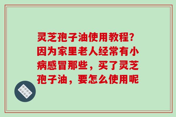 灵芝孢子油使用教程?因为家里老人经常有小病感冒那些,买了灵芝孢子油,要怎么使用呢