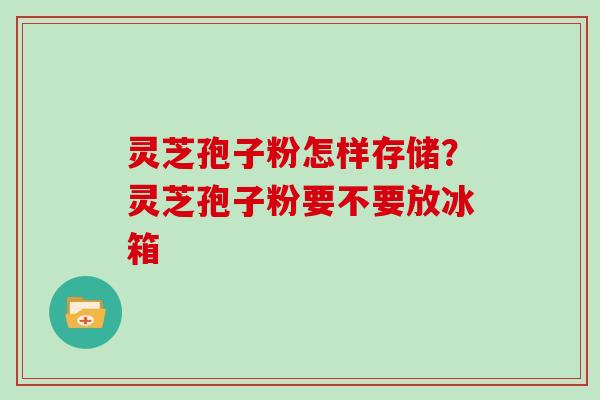 灵芝孢子粉怎样存储？灵芝孢子粉要不要放冰箱