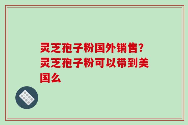灵芝孢子粉国外销售?灵芝孢子粉可以带到美国么