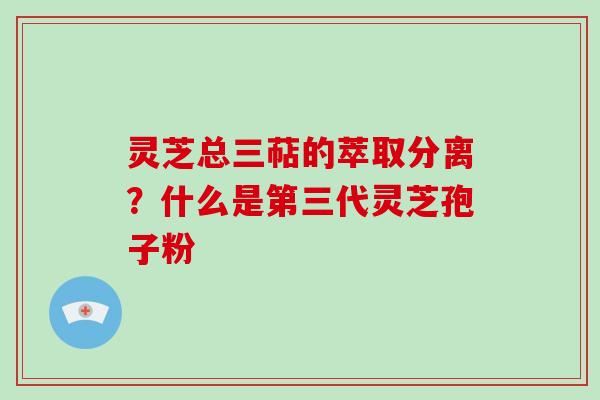 灵芝总三萜的萃取分离？什么是第三代灵芝孢子粉