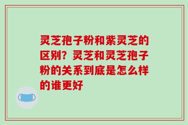 灵芝孢子粉和紫灵芝的区别?灵芝和灵芝孢子粉的关系到底是怎么样的谁更好