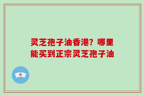 灵芝孢子油香港?哪里能买到正宗灵芝孢子油