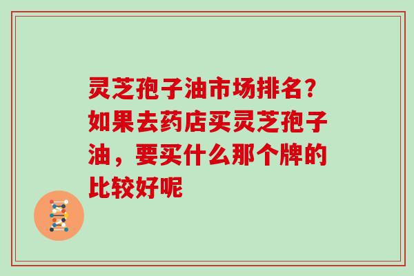 灵芝孢子油市场排名?如果去药店买灵芝孢子油,要买什么那个牌的比较好呢