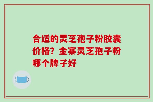 合适的灵芝孢子粉胶囊价格?金寨灵芝孢子粉哪个牌子好