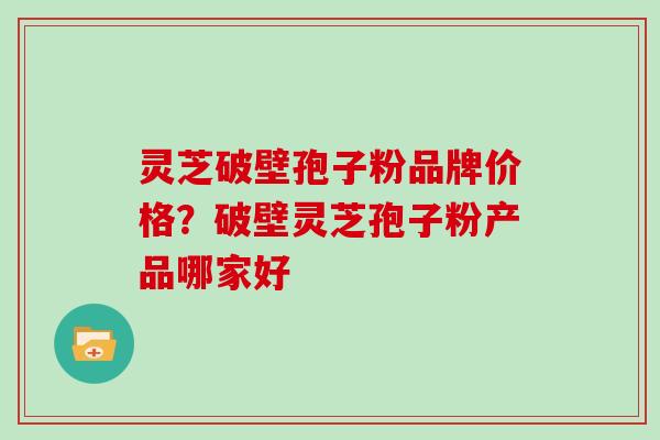 灵芝破壁孢子粉品牌价格?破壁灵芝孢子粉产品哪家好