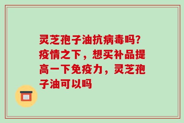 灵芝孢子油抗病毒吗？疫情之下，想买补品提高一下免疫力，灵芝孢子油可以吗