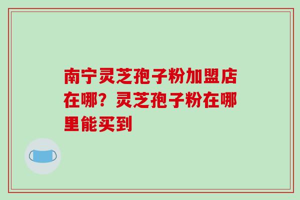 南宁灵芝孢子粉加盟店在哪?灵芝孢子粉在哪里能买到