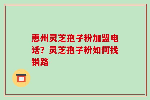 惠州灵芝孢子粉加盟电话?灵芝孢子粉如何找销路
