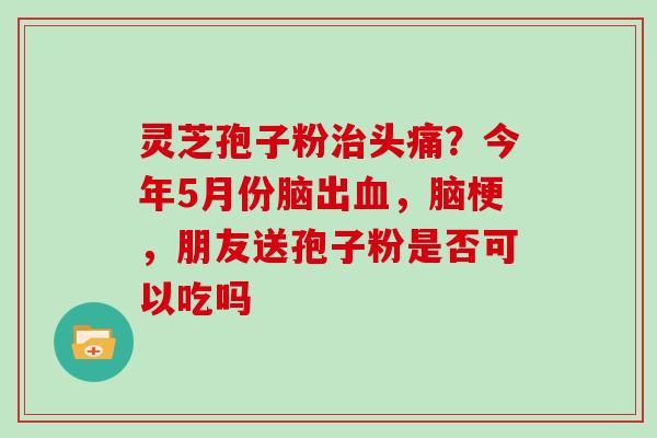 灵芝孢子粉治头痛？今年5月份脑出血，脑梗，朋友送孢子粉是否可以吃吗