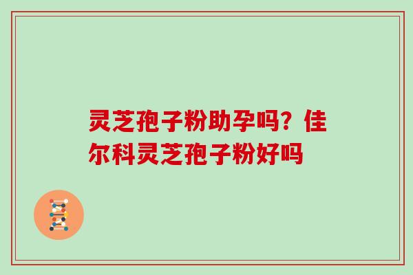 灵芝孢子粉助孕吗？佳尔科灵芝孢子粉好吗