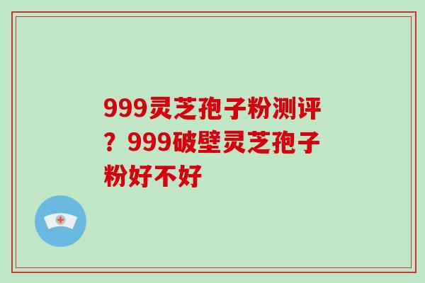 999灵芝孢子粉测评?999破壁灵芝孢子粉好不好