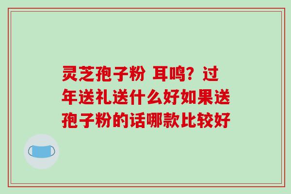 灵芝孢子粉 耳鸣？过年送礼送什么好如果送孢子粉的话哪款比较好