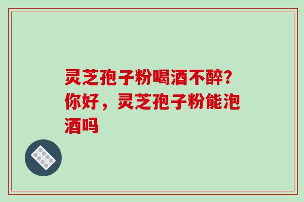 灵芝孢子粉喝酒不醉？你好，灵芝孢子粉能泡酒吗
