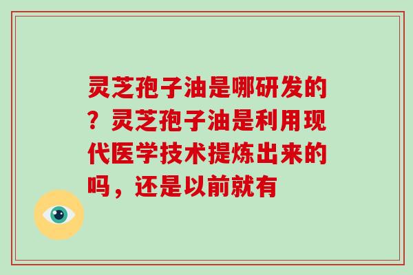 灵芝孢子油是哪研发的?灵芝孢子油是利用现代医学技术提炼出来的吗,还是以前就有