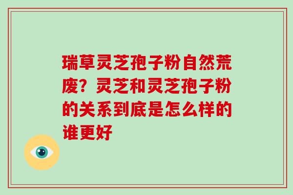 瑞草灵芝孢子粉自然荒废？灵芝和灵芝孢子粉的关系到底是怎么样的谁更好