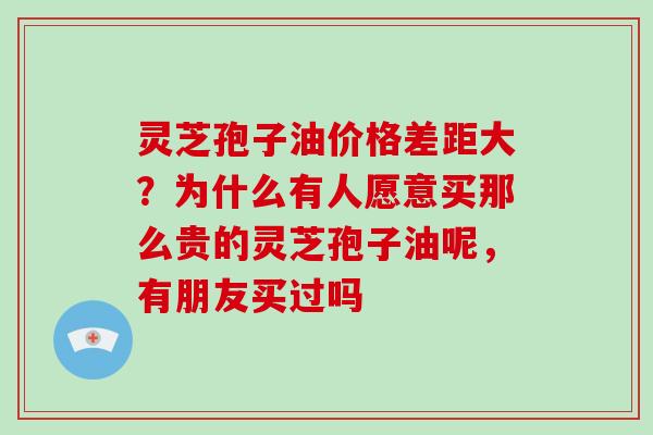灵芝孢子油价格差距大?为什么有人愿意买那么贵的灵芝孢子油呢,有朋友买过吗