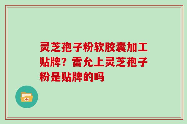 灵芝孢子粉软胶囊加工贴牌?雷允上灵芝孢子粉是贴牌的吗