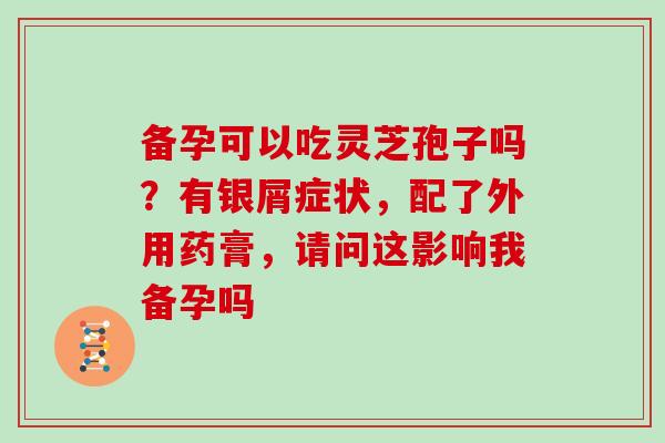 备孕可以吃灵芝孢子吗?有银屑症状,配了外用药膏,请问这影响我备孕吗