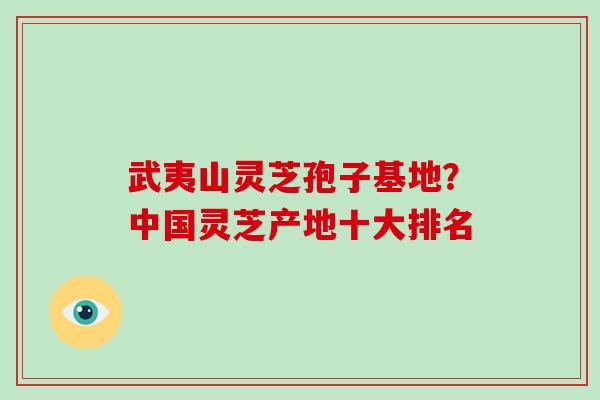 武夷山灵芝孢子基地？中国灵芝产地十大排名