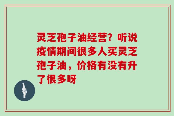 灵芝孢子油经营？听说疫情期间很多人买灵芝孢子油，价格有没有升了很多呀