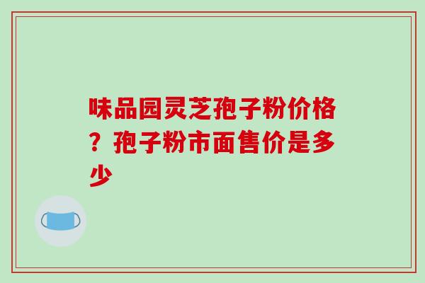味品园灵芝孢子粉价格?孢子粉市面售价是多少