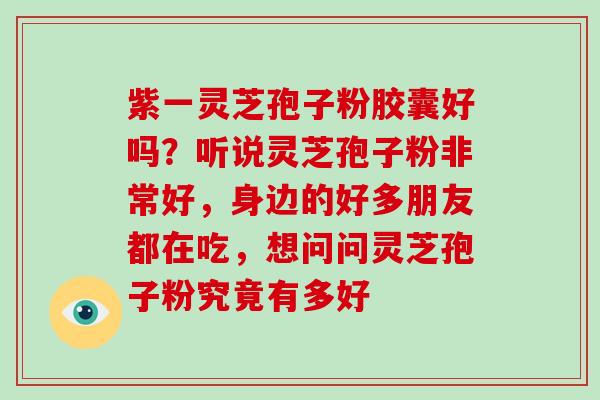 紫一灵芝孢子粉胶囊好吗?听说灵芝孢子粉非常好,身边的好多朋友都在吃,想问问灵芝孢子粉究竟有多好